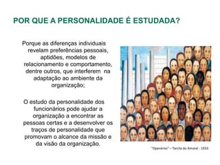 POR QUE A PERSONALIDADE É ESTUDADA?

 Porque as diferenças individuais
   revelam preferências pessoais,
        aptidões, modelos de
 relacionamento e comportamento,
  dentre outros, que interferem na
     adaptação ao ambiente da
             organização;

  O estudo da personalidade dos
      funcionários pode ajudar a
      organização a encontrar as
  pessoas certas e a desenvolver os
     traços de personalidade que
  promovam o alcance da missão e
       da visão da organização.
                                      “Operários” – Tarcila do Amaral - 1933
 