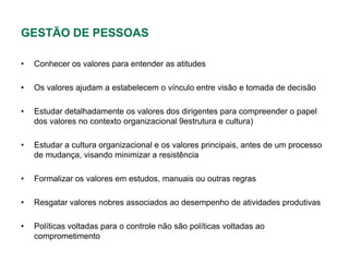 GESTÃO DE PESSOAS

•   Conhecer os valores para entender as atitudes

•   Os valores ajudam a estabelecem o vínculo entre visão e tomada de decisão

•   Estudar detalhadamente os valores dos dirigentes para compreender o papel
    dos valores no contexto organizacional 9estrutura e cultura)

•   Estudar a cultura organizacional e os valores principais, antes de um processo
    de mudança, visando minimizar a resistência

•   Formalizar os valores em estudos, manuais ou outras regras

•   Resgatar valores nobres associados ao desempenho de atividades produtivas

•   Políticas voltadas para o controle não são políticas voltadas ao
    comprometimento
 