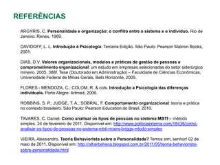 REFERÊNCIAS
 ARGYRIS, C. Personalidade e organização: o conflito entre o sistema e o indivíduo. Rio de
 Janeiro: Renes, 1969.

 DAVIDOFF, L. L. Introdução à Psicologia: Terceira Edição. São Paulo: Pearson Makron Books,
 2001.

 DIAS, D.V. Valores organizacionais, modelos e práticas de gestão de pessoas e
 comprometimento organizacional: um estudo em empresas selecionadas do setor siderúrgico
 mineiro. 2005. 388f. Tese (Doutorado em Administração) – Faculdade de Ciências Econômicas,
 Universidade Federal de Minas Gerais, Belo Horizonte, 2005.

 FLORES - MENDOZA, C.; COLOM, R. & cols. Introdução a Psicologia das diferenças
 individuais. Porto Alegre: Artmed, 2006.

 ROBBINS, S. P.; JUDGE, T. A.; SOBRAL, F. Comportamento organizacional: teoria e prática
 no contexto brasileiro. São Paulo: Pearson Education do Brasil, 2010.

 TAVARES, C. Daniel. Como analisar os tipos de pessoas no sistema MBTI – método
 simples. 24 de fevereiro de 2011. Disponível em: http://www.politicaexterna.com/18438/como-
 analisar-os-tipos-de-pessoas-no-sistema-mbti-myers-briggs-mtodo-simples

 VIEIRA, Alessandro. Teoria Behaviorista sobre a Personalidade? Temos sim, senhor! 02 de
 maio de 2011. Disponível em: http://olharbeheca.blogspot.com.br/2011/05/teoria-behaviorista-
 sobre-personalidade.html
 
