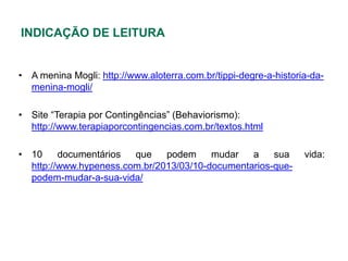 INDICAÇÃO DE LEITURA


• A menina Mogli: http://www.aloterra.com.br/tippi-degre-a-historia-da-
  menina-mogli/

• Site “Terapia por Contingências” (Behaviorismo):
  http://www.terapiaporcontingencias.com.br/textos.html

• 10     documentários  que    podem     mudar   a    sua         vida:
  http://www.hypeness.com.br/2013/03/10-documentarios-que-
  podem-mudar-a-sua-vida/
 