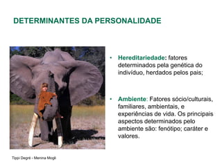 DETERMINANTES DA PERSONALIDADE



                             • Hereditariedade: fatores
                               determinados pela genética do
                               indivíduo, herdados pelos pais;



                             • Ambiente: Fatores sócio/culturais,
                               familiares, ambientais, e
                               experiências de vida. Os principais
                               aspectos determinados pelo
                               ambiente são: fenótipo; caráter e
                               valores.


Tippi Degré - Menina Mogli
 