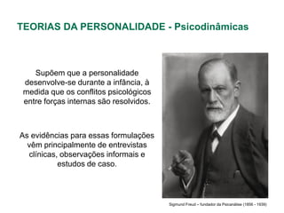 TEORIAS DA PERSONALIDADE - Psicodinâmicas



    Supõem que a personalidade
 desenvolve-se durante a infância, à
 medida que os conflitos psicológicos
 entre forças internas são resolvidos.



As evidências para essas formulações
  vêm principalmente de entrevistas
  clínicas, observações informais e
           estudos de caso.



                                         Sigmund Freud – fundador da Psicanálise (1856 - 1939)
 