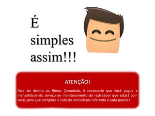 É
simples
assim!!!
ATENÇÃO!
Para ter direito ao Bônus Comodato, é necessário que você pague a
mensalidade do serviço de monitoramento do rastreador que estará com
você, para que complete o ciclo de comodatos referente a cada pacote!
 