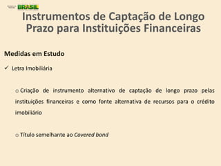 Medidas em Estudo
 Letra Imobiliária
o Criação de instrumento alternativo de captação de longo prazo pelas
instituições financeiras e como fonte alternativa de recursos para o crédito
imobiliário
o Título semelhante ao Covered bond
Instrumentos de Captação de Longo
Prazo para Instituições Financeiras
 