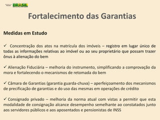 Medidas em Estudo
 Concentração dos atos na matrícula dos imóveis – registro em lugar único de
todas as informações relativas ao imóvel ou ao seu proprietário que possam trazer
ônus à alienação do bem
 Alienação Fiduciária – melhoria do instrumento, simplificando a comprovação da
mora e fortalecendo o mecanismos de retomada do bem
 Câmara de Garantias (garantia guarda-chuva) – aperfeiçoamento dos mecanismos
de precificação de garantias e do uso das mesmas em operações de crédito
 Consignado privado – melhoria da norma atual com vistas a permitir que esta
modalidade de consignação alcance desempenho semelhante ao constatados junto
aos servidores públicos e aos aposentados e pensionistas de INSS
Fortalecimento das Garantias
 