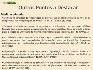 Medidas adotadas
• Melhoria na condições de renegociação de dívidas – uso do regime de caixa ao invés do de
competência nas renegociações de dívidas (Lei nº 12.715, de 17/9/2012)
• Funpresp – criação do regime de previdência complementar dos servidores públicos
federais, com o consequente equacionamento de uma fragilidade fiscal de médio e longo
prazo e criação de um veículo de investimento de longo prazo (Lei nº 12.618, de 30/4/2012)
• Portabilidade - aprimoramento o arcabouço legal da portabilidade do crédito objetivando
reduzir os custos das transferências de operações entre as instituições financeiras,
principalmente as relacionadas aos financiamentos habitacionais (Lei nº 12.810, de
15/5/2013)
• Digitalização - criada a base legal para a digitalização de documentos físicos e a
consequente tramitação de processos em meios eletrônicos ou digitais no âmbito do
Sistema Financeiro Nacional (Lei nº 12.865, de 9/10/2013)
• Complementação da fórmula de remuneração dos Depósito de Poupança – insegurança
normativa sempre alertada em momentos de redução da taxa básica de juros da economia
(Lei nº 12.703, de 7/8/2012)
Outros Pontos a Destacar
 