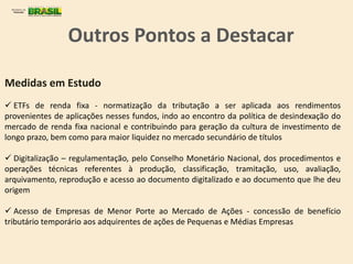  ETFs de renda fixa - normatização da tributação a ser aplicada aos rendimentos
provenientes de aplicações nesses fundos, indo ao encontro da política de desindexação do
mercado de renda fixa nacional e contribuindo para geração da cultura de investimento de
longo prazo, bem como para maior liquidez no mercado secundário de títulos
 Digitalização – regulamentação, pelo Conselho Monetário Nacional, dos procedimentos e
operações técnicas referentes à produção, classificação, tramitação, uso, avaliação,
arquivamento, reprodução e acesso ao documento digitalizado e ao documento que lhe deu
origem
 Acesso de Empresas de Menor Porte ao Mercado de Ações - concessão de benefício
tributário temporário aos adquirentes de ações de Pequenas e Médias Empresas
Medidas em Estudo
Outros Pontos a Destacar
 