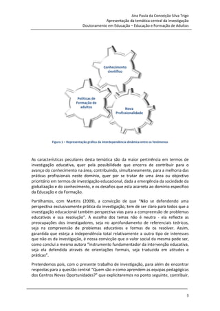 Ana Paula da Conceição Silva Trigo
                                              Apresentação da temática central da investigação
                                  Doutoramento em Educação – Educação e Formação de Adultos




             Figura 1 – Representação gráfica da interdependência dinâmica entre os fenómenos




 As características peculiares desta temática são da maior pertinência em termos de
                                                               tinência
 investigação educativa, quer pela possibilidade que encerra de contribuir para o
 avanço do conhecimento na área, contribuindo, simultaneamente, para a melhoria das
 práticas profissionais neste domínio, quer por se tratar de uma área ou objectivo
 prioritário em termos de investigação educacional, dada a emergência d sociedade da
                                                                       da
 globalização e do conhecimento e os desafios que esta acarreta ao domínio específico
                   conhecimento,
 da Educação e da Formação.

 Partilhamos, com Martins (2009), a convicção de que “Não se defendendo uma
                                                            Não
 perspectiva exclusivamente prática da investigação, tem de ser claro para todos que a
 investigação educacional também perspectiva vias para a compreensão de problemas
 educativos e sua resolução” A escolha dos temas não é neutra - ela reflecte as
                    resolução”.
 preocupações dos investigadores, seja no aprofundamento de referenciais teóricos,
 seja na compreensão de problemas educativos e formas de os resolver. Assim,
                            problemas
 garantida que esteja a independência total relativamente a outro tipo de interesses
  arantida
 que não os da investigação, é nossa convicção que o valor social da mesma pode ser,
 como conclui a mesma autora “instrumento fundamentador da intervenção educativa,
                                          to
 seja ela defendida através de orientações formais, seja traduzida em atitudes e
 práticas”.

 Pretendemos pois, com o presente trabalho de investigação, para além de encontrar
 respostas para a questão central “Quem são e como aprendem as equipas pedagógicas
                                        são
 dos Centros Novas Oportunidades?” que explicitaremos no ponto seguinte, contribuir,



28 de Março de 2010                                                                             3
 