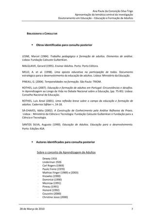 Ana Paula da Conceição Silva Trigo
                                            Apresentação da temática central da investigação
                                Doutoramento em Educação – Educação e Formação de Adultos




     BIBLIOGRAFIA A CONSULTAR


            Obras identificadas para consulta posterior


 LESNE, Marcel (1984). Trabalho pedagógico e formação de adultos. Elementos de análise.
 Lisboa: Fundação Calouste Gulbenkian.

 MALGLAIVE, Gerard (1995). Ensinar Adultos. Porto: Porto Editora.

 MELO, A. et al. (1998). Uma aposta educativa na participação de todos. Documento
 estratégico para o desenvolvimento da educação de adultos. Lisboa: Ministério da Educação.

 PINEAU, G. (2004). Temporalidades na formação. São Paulo: TRIOM.

 ROTHES, Luís (2007). Educação e formação de adultos em Portugal: Circunstâncias e desafios.
 In Aprendizagem ao Longo da Vida no Debate Nacional sobre a Educação, (pp. 75-83). Lisboa:
 Conselho Nacional de Educação.

 ROTHES, Luís Areal (2001). Uma reflexão breve sobre o campo da educação e formação de
 adultos. Cadernos S@ber +, 14-18.

 SÁ-CHAVES, Idália (2002). A Construção de Conhecimento pela Análise Reflexiva da Praxis.
  Lisboa : Ministério da Ciência e Tecnologia: Fundação Calouste Gulbenkian e Fundação para a
 Ciência e Tecnologia.

 SANTOS SILVA, Augusto (1990). Educação de Adultos. Educação para o desenvolvimento.
 Porto: Edições ASA.



            Autores identificados para consulta posterior


             Sobre o conceito de Aprendizagem de Adultos
              -   Dewey 1916
              -   Linderman 1926
              -   Carl Rogers (1969)
              -   Paulo Freire (1970)
              -   Mathias Finger (1989) e (2003)
              -   Knowles (1990)
              -   Dominicé (1990)
              -   Mezirow (1991)
              -   Pineau (1991)
              -   Honoré (1992)
              -   Couceiro (2000)
              -   Christine Josso (2000)



28 de Março de 2010                                                                        7
 