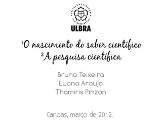 ¹O nascimento do saber científico
     ²A pesquisa científica
         Bruna Teixeira
          Luana Araujo
         Thamiris Pinzon
 