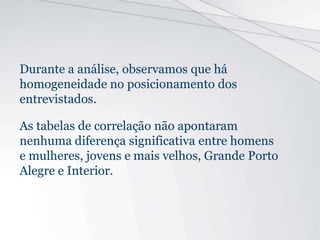 Durante a análise, observamos que há
homogeneidade no posicionamento dos
entrevistados.
As tabelas de correlação não apontaram
nenhuma diferença significativa entre homens
e mulheres, jovens e mais velhos, Grande Porto
Alegre e Interior.
 