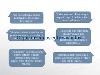 “O ambiente de negócios em
outros estados é muito
diferente. Muito mais
direto, mais objetivo, menos
rançoso”
“Eu não acho que somos
politizados, nós somos
briguentos”
“Aqui no estado, quando uma
pessoa começa a despontar os
outros puxam pra baixo”
“Criamos essa cultura de que
o que é daqui é melhor e isso
se retroalimenta.”
“Eu tenho a impressão que a
gente tá sempre dando a volta e
não sai do lugar...”
“Um estado que comemora
uma revolução que
perdeu, e perdeu feio!
Realmente somos muito
diferentes....”
O que dizem os entrevistados:
 