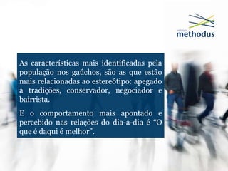As características mais identificadas pela
população nos gaúchos, são as que estão
mais relacionadas ao estereótipo: apegado
a tradições, conservador, negociador e
bairrista.
E o comportamento mais apontado e
percebido nas relações do dia-a-dia é “O
que é daqui é melhor”.
 