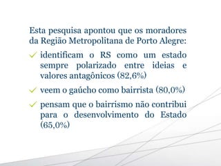 Esta pesquisa apontou que os moradores
da Região Metropolitana de Porto Alegre:
identificam o RS como um estado
sempre polarizado entre ideias e
valores antagônicos (82,6%)
veem o gaúcho como bairrista (80,0%)
pensam que o bairrismo não contribui
para o desenvolvimento do Estado
(65,0%)
 