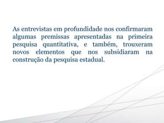 As entrevistas em profundidade nos confirmaram
algumas premissas apresentadas na primeira
pesquisa quantitativa, e também, trouxeram
novos elementos que nos subsidiaram na
construção da pesquisa estadual.
 