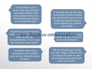 “A tradição pode trazer
autoestima, mas também
pode ser um obstáculo para a
inovação.”
“Valorizamos o que é
nosso. Mas, por exemplo,
um artista muitas vezes
precisa fazer sucesso em
outro Estado para depois
ser reconhecido aqui.”
“Enquanto os outros Estados
interagem, os gaúchos ficam
achando que são
autossuficientes. E isso é uma
das razões do nosso atraso”
“A sensação que me dá é que
temos tanto orgulho daquilo
que nós fazemos que às vezes
acaba nos cegando para as
oportunidades que existem
fora daqui.”
“Há um desprezo por aquilo
que não é daqui. O fato de não
ser daqui não pode ser uma
desvantagem para quem quer
entrar no Estado.”
“O Estado chegou num
ponto em que ele já está
sendo ridicularizado.”
O que dizem os entrevistados:
 