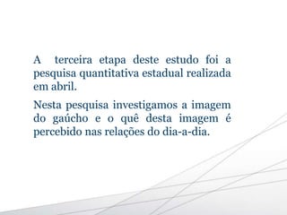 A terceira etapa deste estudo foi a
pesquisa quantitativa estadual realizada
em abril.
Nesta pesquisa investigamos a imagem
do gaúcho e o quê desta imagem é
percebido nas relações do dia-a-dia.
 