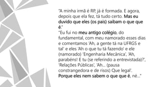 “A minha irmã é RP, já é formada. E agora,
depois que ela fez, tá tudo certo. Mas eu
duvido que eles (os pais) saibam o que que
é.”
“Eu fui no meu antigo colégio, do
fundamental, com meu namorado esses dias
e comentamos ‘Ah, a gente tá na UFRGS e
tal’ e eles ‘Ah o que tu tá fazendo’ e ele
(namorado) ‘Engenharia Mecânica’, ‘Ah,
parabéns! E tu (se referindo a entrevistada)?’,
‘Relações Públicas’, ‘Ah... (pausa
constrangedora e de risos) Que legal’.
Porque eles nem sabem o que que é, né…”

 