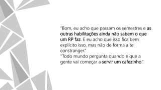 “Bom, eu acho que passam os semestres e as
outras habilitações ainda não sabem o que
um RP faz. E eu acho que isso fica bem
explícito isso, mas não de forma a te
constranger.”
“Todo mundo pergunta quando é que a
gente vai começar a servir um cafezinho.”

 