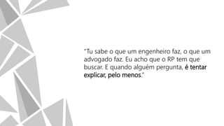 “Tu sabe o que um engenheiro faz, o que um
advogado faz. Eu acho que o RP tem que
buscar. E quando alguém pergunta, é tentar
explicar, pelo menos.”

 