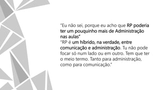 “Eu não sei, porque eu acho que RP poderia
ter um pouquinho mais de Administração
nas aulas”
“RP é um híbrido, na verdade, entre
comunicação e administração. Tu não pode
focar só num lado ou em outro. Tem que ter
o meio termo. Tanto para administração,
como para comunicação.”

 