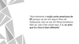 “Normalmente é noção norte-americana de
RP porque vai sair em algum filme de
Hollywood, não vai sair em filmes brasileiros.
Não sei, não é tão visível aqui. E lá, eu acho
que lá o foco é bem diferente.”

 