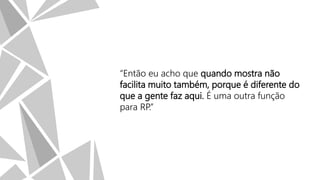 “Então eu acho que quando mostra não
facilita muito também, porque é diferente do
que a gente faz aqui. É uma outra função
para RP.”

 