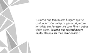 “Eu acho que tem muitas funções que se
confundem. Como tipo a gente briga com
jornalista em Assessoria e com PP em outras
várias áreas. Eu acho que se confundem
muito. Deveria ser mais direcionado.”

 