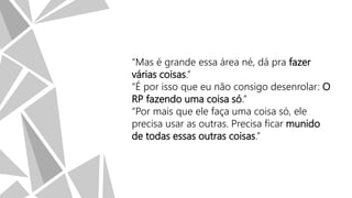 “Mas é grande essa área né, dá pra fazer
várias coisas.”
“É por isso que eu não consigo desenrolar: O
RP fazendo uma coisa só.”
“Por mais que ele faça uma coisa só, ele
precisa usar as outras. Precisa ficar munido
de todas essas outras coisas.”

 