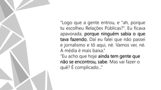 “Logo que a gente entrou, e “ah, porque
tu escolheu Relações Públicas?”. Eu ficava
apavorada, porque ninguém sabia o que
tava fazendo. Daí eu falei que não passei
e jornalismo e tô aqui, né. Vamos ver, né.
A média é mais baixa.”
“Eu acho que hoje ainda tem gente que
não se encontrou, sabe. Mas vai fazer o
quê? É complicado...”

 