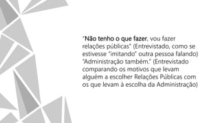 “Não tenho o que fazer, vou fazer
relações públicas” (Entrevistado, como se
estivesse “imitando” outra pessoa falando)
“Administração também.” (Entrevistado
comparando os motivos que levam
alguém a escolher Relações Públicas com
os que levam à escolha da Administração)

 