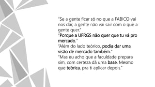 “Se a gente ficar só no que a FABICO vai
nos dar, a gente não vai sair com o que a
gente quer.”
“Porque a UFRGS não quer que tu vá pro
mercado.”
“Além do lado teórico, podia dar uma
visão de mercado também.”
“Mas eu acho que a faculdade prepara
sim, com certeza dá uma base. Mesmo
que teórica, pra ti aplicar depois.”

 