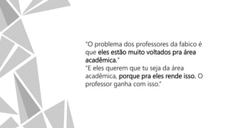 “O problema dos professores da fabico é
que eles estão muito voltados pra área
acadêmica.”
“E eles querem que tu seja da área
acadêmica, porque pra eles rende isso. O
professor ganha com isso.”

 