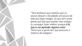 “Tem professor que reclama que os
alunos deixam a faculdade um pouco de
lado pra fazer estágio, só que tem muita
gente que fala que quanto mais estágio
tu conseguir fazer melhor, porque é lá
que tu vai aprender alguma coisa.”
“Acho que a gente tem que procurar o
máximo de estágios.”

 