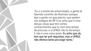 “Eu e a (nome do entrevistado), a gente tá
fazendo cursinho de Illustrator porque
tipo a gente viu que precisa, que pedem
nos estágios de RP. E eu acho que é uma
dessas coisas que tem certos
conhecimentos que tu nem teve tempo
de procurar, e a UFRGS não te dá tempo.
E não é uma coisa assim. Eu acho que ok,
tem que ter pré-requisitos, mas a UFRGS
não oferece tanto pra exigir tanto.”

 