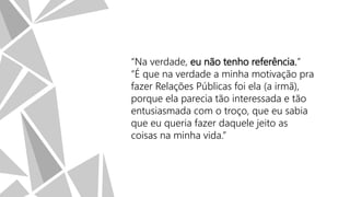 “Na verdade, eu não tenho referência.”
“É que na verdade a minha motivação pra
fazer Relações Públicas foi ela (a irmã),
porque ela parecia tão interessada e tão
entusiasmada com o troço, que eu sabia
que eu queria fazer daquele jeito as
coisas na minha vida.”

 