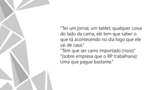 “Ter um jornal, um tablet, qualquer coisa
do lado da cama, ele tem que saber o
que tá acontecendo no dia logo que ele
sai de casa.”
“Tem que ser carro importado (risos)”
“(sobre empresa que o RP trabalharia):
Uma que pague bastante.”

 