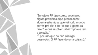 “Eu vejo o RP tipo como, aconteceu
algum problema, tipo precisa fazer
alguma estratégia, que vai todo mundo
correr, pra ele, tipo, “o que a gente vai
fazer”, o que resolver sabe? Tipo ele tem
a solução.”
“É por isso que eu não consigo
desenrolar. O RP fazendo uma coisa só.”

 