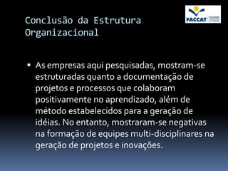 Conclusão da Estrutura
Organizacional


 As empresas aqui pesquisadas, mostram-se
  estruturadas quanto a documentação de
  projetos e processos que colaboram
  positivamente no aprendizado, além de
  método estabelecidos para a geração de
  idéias. No entanto, mostraram-se negativas
  na formação de equipes multi-disciplinares na
  geração de projetos e inovações.
 