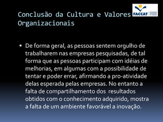 Conclusão da Cultura e Valores
Organizacionais


 De forma geral, as pessoas sentem orgulho de
  trabalharem nas empresas pesquisadas, de tal
  forma que as pessoas participam com idéias de
  melhorias, em algumas com a possibilidade de
  tentar e poder errar, afirmando a pro-atividade
  delas esperada pelas empresas. No entanto a
  falta de compartilhamento dos resultados
  obtidos com o conhecimento adquirido, mostra
  a falta de um ambiente favorável a inovação.
 