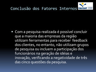 Conclusão dos Fatores Internos




 Com a pesquisa realizada é possível concluir
  que a maioria das empresas da região
  utilizam ferramentas para receber feedback
  dos clientes, no entanto, não utilizam grupos
  de pesquisa ou incluem a participação dos
  funcionários na geração de idéias e
  inovação, verificando a negatividade de três
  das cinco questões da pesquisa.
 