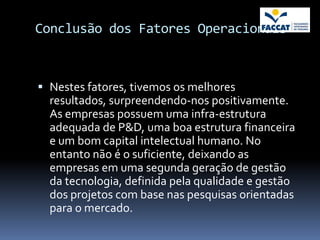 Conclusão dos Fatores Operacionais



 Nestes fatores, tivemos os melhores
  resultados, surpreendendo-nos positivamente.
  As empresas possuem uma infra-estrutura
  adequada de P&D, uma boa estrutura financeira
  e um bom capital intelectual humano. No
  entanto não é o suficiente, deixando as
  empresas em uma segunda geração de gestão
  da tecnologia, definida pela qualidade e gestão
  dos projetos com base nas pesquisas orientadas
  para o mercado.
 