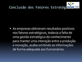 Conclusão dos Fatores Estratégicos




 As empresas obtiveram resultados positivos
  nos fatores estratégicos, todavia a falta de
  uma gestão estratégica do conhecimento
  para manter uma interação entre a produção
  e inovação, acaba omitindo as informações
  de forma adequada aos funcionários.
 