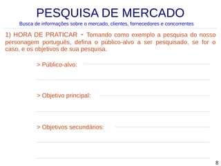PESQUISA DE MERCADO
Busca de informações sobre o mercado, clientes, fornecedores e concorrentes

1) HORA DE PRATICAR - Tomando como exemplo a pesquisa do nosso
personagem português, defina o público-alvo a ser pesquisado, se for o
caso, e os objetivos de sua pesquisa.
> Público-alvo:

> Objetivo principal:

> Objetivos secundários:

8

 