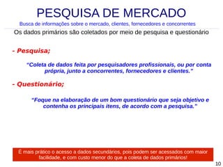 PESQUISA DE MERCADO
Busca de informações sobre o mercado, clientes, fornecedores e concorrentes

Os dados primários são coletados por meio de pesquisa e questionário
- Pesquisa;
“Coleta de dados feita por pesquisadores profissionais, ou por conta
própria, junto a concorrentes, fornecedores e clientes.”

- Questionário;
“Foque na elaboração de um bom questionário que seja objetivo e
contenha os principais itens, de acordo com a pesquisa.”

É mais prático o acesso a dados secundários, pois podem ser acessados com maior
facilidade, e com custo menor do que a coleta de dados primários!
10

 