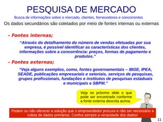 PESQUISA DE MERCADO
Busca de informações sobre o mercado, clientes, fornecedores e concorrentes

Os dados secundários são coletados por meio de fontes internas ou externas
– Fontes internas;
“Através do detalhamento do número de vendas efetuadas por sua
empresa, é possível identificar as características dos clientes,
informações sobre a concorrência: preços, formas de pagamento e
produtos.”

– Fontes externas;
“Veja alguns exemplos, como, fontes governamentais – IBGE, IPEA,
SEADE, publicações empresariais e setoriais, serviços de pesquisas,
grupos profissionais, fundações e institutos de pesquisas estaduais
e municipais e SBPM.”
Veja no próximo slide o que
pode ser encontrado conforme
a fonte externa descrita acima.
Podem ou não oferecer a solução que o empreendedor procura e não ser necessário a
coleta de dados primários. Confira sempre a veracidade dos dados!
11

 
