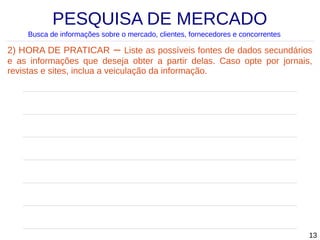 PESQUISA DE MERCADO
Busca de informações sobre o mercado, clientes, fornecedores e concorrentes

2) HORA DE PRATICAR – Liste as possíveis fontes de dados secundários
e as informações que deseja obter a partir delas. Caso opte por jornais,
revistas e sites, inclua a veiculação da informação.

13

 