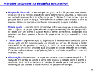Métodos utilizados na pesquisa qualitativa:

●

●

●

●

Grupos de discussão – formado por um grupo de 8 a 10 pessoas, que passam
cerca de 60 a 90 minutos discutindo sobre determinados assuntos. É necessário
um mediador que coordena as ações do grupo. O objetivo é compreender o que as
pessoas têm a dizer e porquê. Normalmente é utilizado para analisar o uso do
produto, hábitos de compra, experiências com garantia e novos produtos.
Cliente oculto – utilizado como comparativo entre sua empresa e a concorrência,
com o objetivo de propor ações de melhoria para o seu negócio. Um pesquisador
se passa por um cliente e analisa fatores como: atendimento, disposição dos
produtos nas lojas, preços e formas de pagamento, serviços oferecidos, entre
outros.
Teste Clínico – experimentação ou degustação. É realizado uma entrevista com o
cliente após ele ter experimentado um produto ou serviço. O objetivo é testar
características do produto ou serviço, a partir de uma avaliação da reação
imediata de um cliente. Utilizado para avaliação de novos produtos ou serviços.
Pode ser realizada dentro do próprio negócio ou em locais específicos, como por
exemplo, feiras.
Observação – levantamento de aspectos como o comportamento do público. É
realizada em pontos de venda e serve para analisar a relação entre o cliente e
vendedor, para medir o tempo e a duração da venda, para ouvir perguntas e
reclamações dos clientes e o que influencia no processo de compra.
15

 
