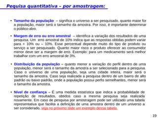 Pequisa quantitativa – por amostragem:

●

●

●

●

Tamanho da população – significa o universo a ser pesquisado, quanto maior for
a população, maior será o tamanho da amostra. Por isso, é importante determinar
o público-alvo.
Margem de erro ou erro amostral – identifica a variação dos resultados de uma
pesquisa. Um erro amostral de 10% indica que as respostas obtidas podem variar
para + 10% ou – 10%. Esse percentual depende muito do tipo de produto ou
serviço a ser pesquisado. Quanto maior risco o produto oferecer ao consumidor
menor deve ser a margem de erro. Exemplo: para um medicamento será melhor
trabalhar com um erro amostral de 3%.
Distribuição da população – quanto menor a variação do perfil dentro de uma
população, menor será o tamanho da amostra a ser selecionado para a pesquisa.
Caso o universo de uma população, seja uma cidade inteira, maior será o
tamanho da amostra. Caso seja realizada a pesquisa dentro de um bairro de alto
padrão ou baixo padrão, onde a população possui perfis semelhantes, menor será
o tamanho da amostra.
Nível de confiança – É uma medida estatística que indica a probabilidade de
repetição de resultados, obtidos caso a mesma pesquisa seja realizada
novamente. Em caso de pesquisa por amostragem pode ser utilizado uma tabela
representativa que facilita a definição de uma amostra dentro de um universo a
ser considerado, veja no próximo slide um exemplo dessa tabela.
19

 