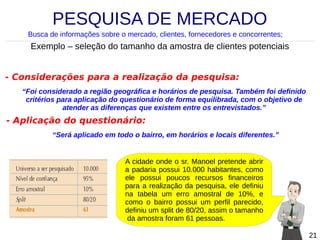 PESQUISA DE MERCADO
Busca de informações sobre o mercado, clientes, fornecedores e concorrentes;

Exemplo – seleção do tamanho da amostra de clientes potenciais
- Considerações para a realização da pesquisa:
“Foi considerado a região geográfica e horários de pesquisa. Também foi definido
critérios para aplicação do questionário de forma equilibrada, com o objetivo de
atender as diferenças que existem entre os entrevistados.”

- Aplicação do questionário:
“Será aplicado em todo o bairro, em horários e locais diferentes.”

A cidade onde o sr. Manoel pretende abrir
a padaria possui 10.000 habitantes, como
ele possui poucos recursos financeiros
para a realização da pesquisa, ele definiu
na tabela um erro amostral de 10%, e
como o bairro possui um perfil parecido,
definiu um split de 80/20, assim o tamanho
da amostra foram 61 pessoas.
21

 